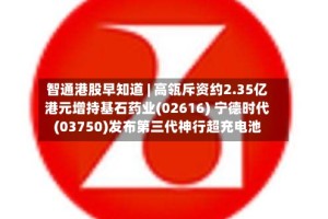 智通港股早知道 | 高瓴斥资约2.35亿港元增持基石药业(02616) 宁德时代(03750)发布第三代神行超充电池