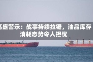 高盛警示：战事持续拉锯，油品库存消耗态势令人担忧