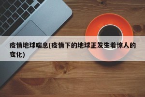疫情地球喘息(疫情下的地球正发生着惊人的变化)