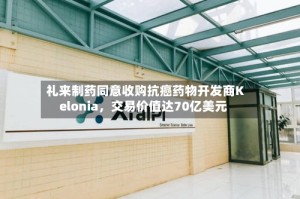 礼来制药同意收购抗癌药物开发商Kelonia，交易价值达70亿美元