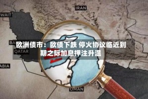 欧洲债市：欧债下跌 停火协议临近到期之际加息押注升温