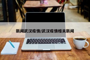 新闻武汉疫情/武汉疫情相关新闻