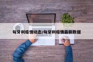 匈牙利疫情动态/匈牙利疫情最新数据