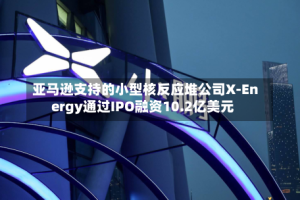 亚马逊支持的小型核反应堆公司X-Energy通过IPO融资10.2亿美元