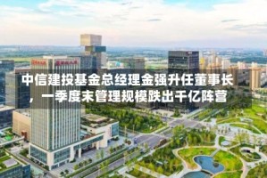 中信建投基金总经理金强升任董事长，一季度末管理规模跌出千亿阵营