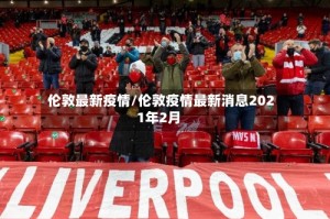 伦敦最新疫情/伦敦疫情最新消息2021年2月