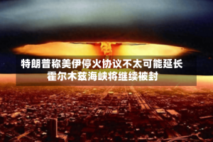 特朗普称美伊停火协议不太可能延长 霍尔木兹海峡将继续被封