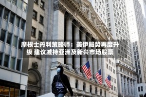 摩根士丹利策略师：美伊局势再度升级 建议减持亚洲及新兴市场股票