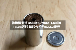 赣锋锂业遭Baillie Gifford  Co减持18.08万股 每股作价约82.62港元