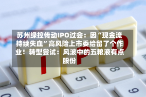 苏州绿控传动IPO过会：因“现金流持续失血”高风险上市委给留了个作业！转型尝试：风波中的五粮液有点股份