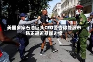 美国多家石油巨头CEO警告称能源市场正逼近悬崖边缘
