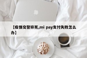 【疫情交警猝死,mi pay支付失败怎么办】