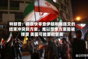 特朗普：将很快审查伊朗刚刚提交的结束冲突新方案，难以想像方案能被接受 美国可能重启空袭