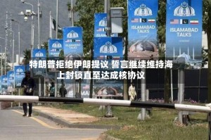 特朗普拒绝伊朗提议 誓言继续维持海上封锁直至达成核协议