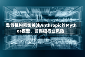 监管机构密切关注Anthropic的Mythos模型，警惕银行业风险