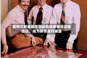 英特尔财报超预期后启动债券投资者会议，或为新债发行铺路