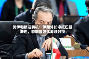 美伊和谈迎转机：伊朗外长今抵巴基斯坦，特朗普强化海峡封锁