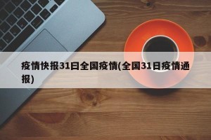 疫情快报31曰全国疫情(全国31日疫情通报)