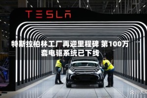 特斯拉柏林工厂再迎里程碑 第100万套电驱系统已下线