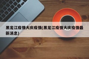 黑龙江疫情大庆疫情(黑龙江疫情大庆疫情最新消息)