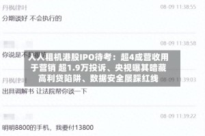 人人租机港股IPO待考：超4成营收用于营销 超1.9万投诉、央视曝其暗藏高利贷陷阱、数据安全屡踩红线