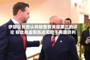 伊朗议长否认特朗普有关德黑兰的评论 称此类虚假陈述无助于两国谈判
