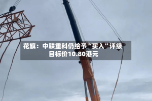 花旗：中联重科仍给予“买入”评级 目标价10.80港元