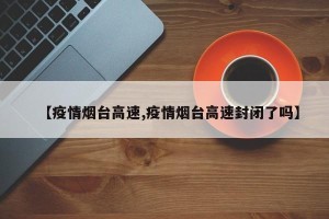 【疫情烟台高速,疫情烟台高速封闭了吗】