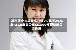 基石药业-B早盘高开近5% 将于2026年ASCO年会公布CS2009多项临床关键进展