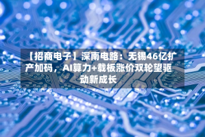 【招商电子】深南电路：无锡46亿扩产加码，AI算力+载板涨价双轮望驱动新成长