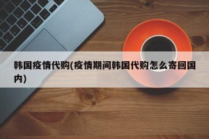 韩国疫情代购(疫情期间韩国代购怎么寄回国内)