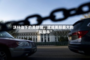 沃什治下的美联储，或成美股最大的“灰犀牛”