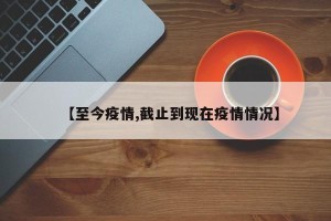 【至今疫情,截止到现在疫情情况】