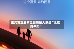 三元官宣发布全新明星大单品“北京纯牛奶”