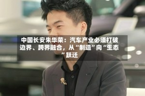 中国长安朱华荣：汽车产业必须打破边界、跨界融合，从“制造”向“生态”跃迁