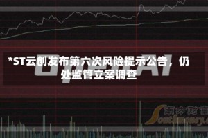 *ST云创发布第六次风险提示公告，仍处监管立案调查