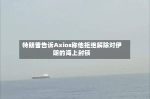 特朗普告诉Axios称他拒绝解除对伊朗的海上封锁