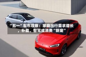 “五一”车市观察：家庭出行需求增长，补能、智驾成消费“新宠”