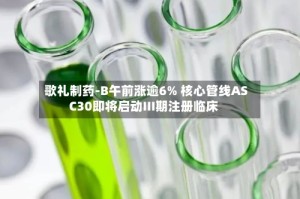 歌礼制药-B午前涨逾6% 核心管线ASC30即将启动III期注册临床