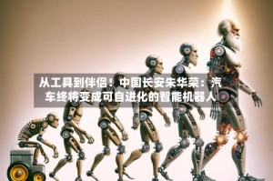 从工具到伴侣！中国长安朱华荣：汽车终将变成可自进化的智能机器人