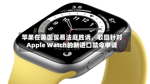 苹果在美国贸易法庭胜诉	，驳回针对Apple Watch的新进口禁令申请-第2张图片