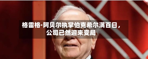 格雷格·阿贝尔执掌伯克希尔满百日	，公司已然迎来变局-第1张图片