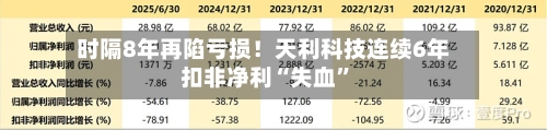 时隔8年再陷亏损！天利科技连续6年扣非净利“失血”-第1张图片