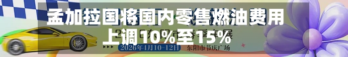 孟加拉国将国内零售燃油费用上调10%至15%-第1张图片