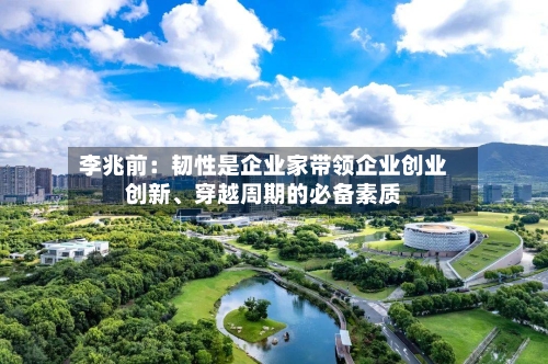 李兆前：韧性是企业家带领企业创业创新	、穿越周期的必备素质-第1张图片