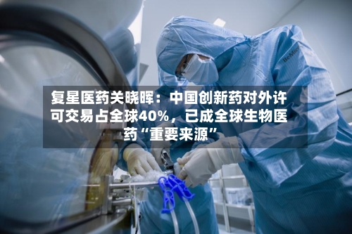 复星医药关晓晖：中国创新药对外许可交易占全球40%	，已成全球生物医药“重要来源	”-第1张图片
