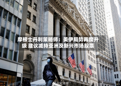 摩根士丹利策略师：美伊局势再度升级 建议减持亚洲及新兴市场股票-第1张图片