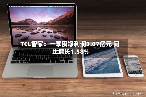 TCL智家：一季度净利润3.07亿元 同比增长1.58%-第1张图片