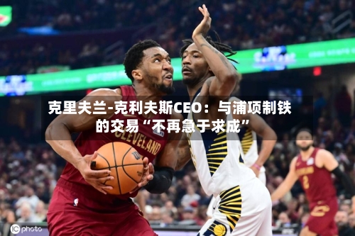 克里夫兰-克利夫斯CEO：与浦项制铁的交易“不再急于求成”-第1张图片