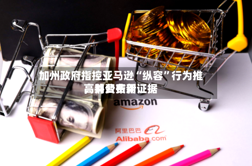 加州政府指控亚马逊“纵容”行为推高消费费用，并公布新证据-第1张图片